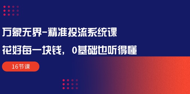 24年最新，万象无界-精准投流系统课：花好 每一块钱，0基础也听得懂（16节课）