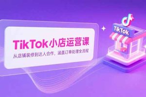 TikTok小店运营课，从店铺装修到达人合作，涵盖订单处理全流程