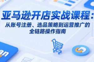 亚马逊开店实战课程：从账号注册、选品策略到运营推广的全链路操作指南