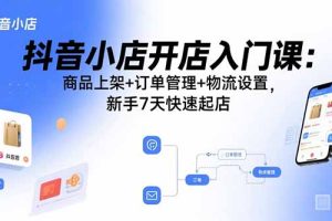 抖音小店开店入门课：商品上架+订单管理+物流设置，新手7天快速起店