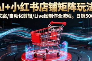 AI+小红书店铺矩阵玩法：AI文案/自动化剪辑/Live图制作全流程，日销5000+