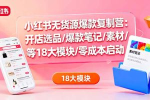 小红书无货源爆款复制营：开店选品/爆款笔记/素材/等18大模块/零成本启动