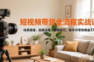 短视频带货全流程实战课，场景搭建、拍摄运镜、剪辑技巧，新手月带货佣金3万+