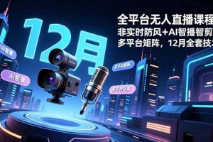 全平台无人直播课程:非实时防风+AI智播智剪+多平台矩阵,12月全套技术