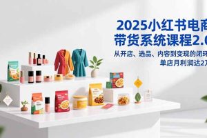 2025小红书电商带货系统课程2.0，从开店、选品、内容到变现的闭环，单店月利润达2万