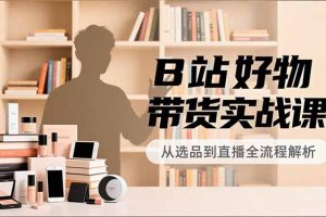 B站好物带货实战课,账号定位、选品拍摄、运营变现,全流程教学,实现UP主月入过万